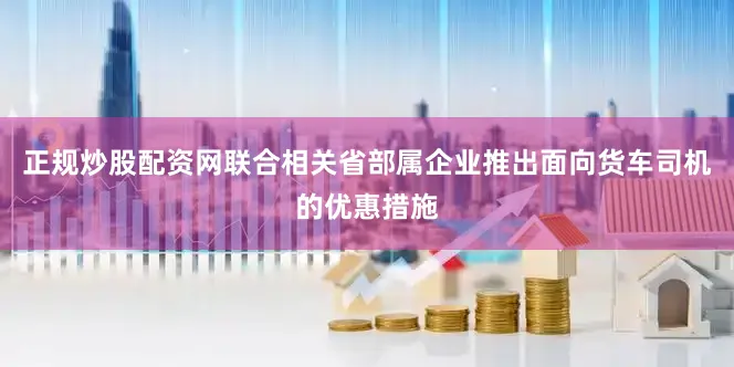 正规炒股配资网联合相关省部属企业推出面向货车司机的优惠措施