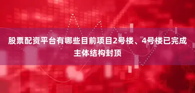股票配资平台有哪些目前项目2号楼、4号楼已完成主体结构封顶