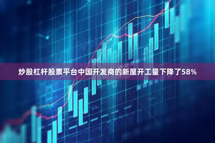 炒股杠杆股票平台中国开发商的新屋开工量下降了58%