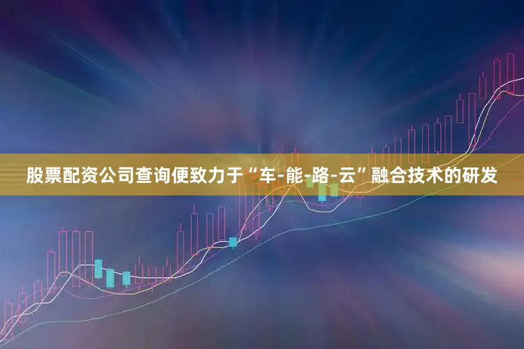 股票配资公司查询便致力于“车-能-路-云”融合技术的研发