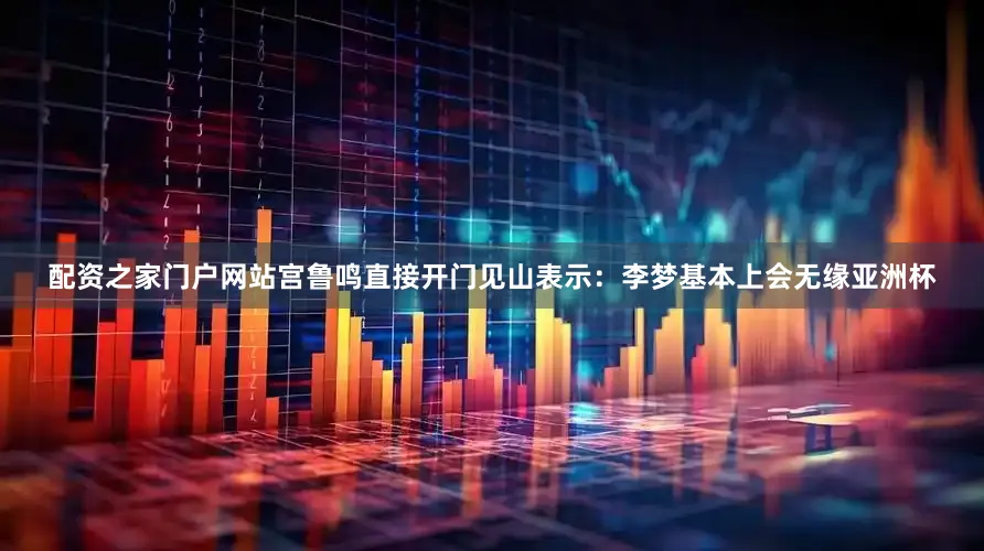 配资之家门户网站宫鲁鸣直接开门见山表示：李梦基本上会无缘亚洲杯