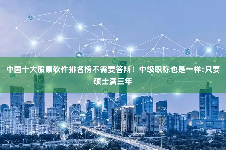 中国十大股票软件排名榜不需要答辩！中级职称也是一样:只要硕士满三年