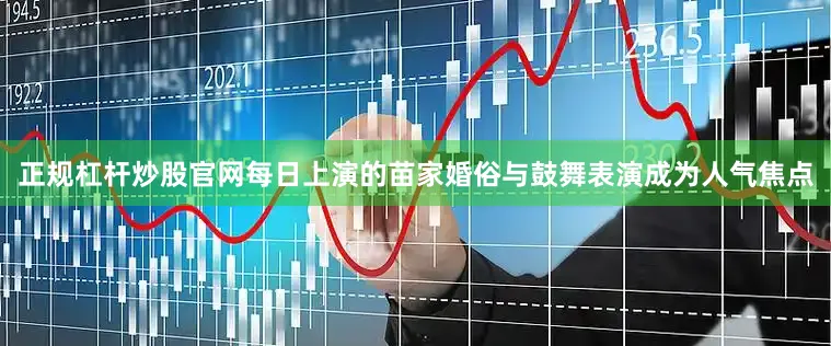 正规杠杆炒股官网每日上演的苗家婚俗与鼓舞表演成为人气焦点