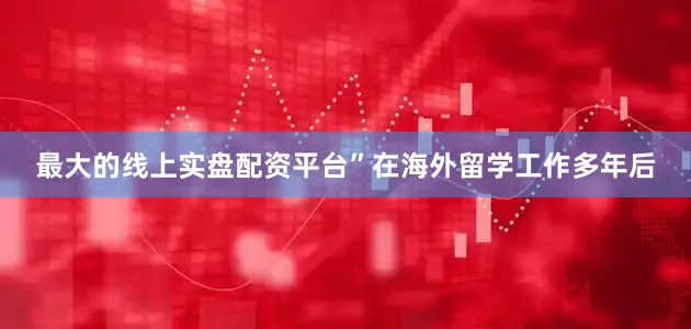 最大的线上实盘配资平台”在海外留学工作多年后