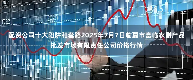配资公司十大陷阱和套路2025年7月7日临夏市富临农副产品批发市场有限责任公司价格行情