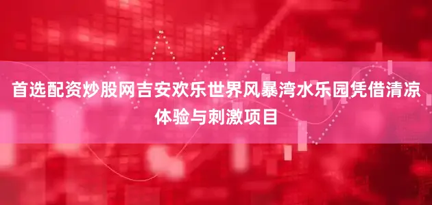 首选配资炒股网吉安欢乐世界风暴湾水乐园凭借清凉体验与刺激项目