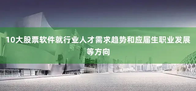 10大股票软件就行业人才需求趋势和应届生职业发展等方向
