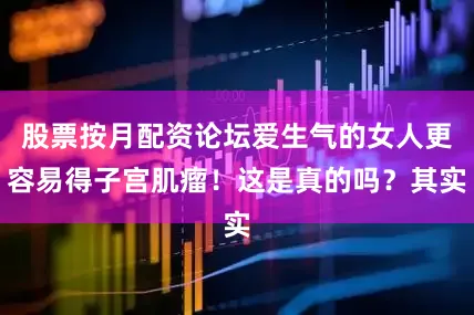 股票按月配资论坛爱生气的女人更容易得子宫肌瘤！这是真的吗？其实
