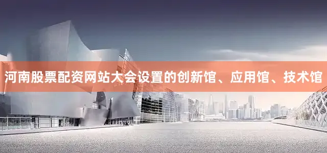 河南股票配资网站大会设置的创新馆、应用馆、技术馆